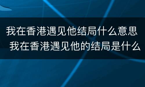 我在香港遇见他结局什么意思 我在香港遇见他的结局是什么
