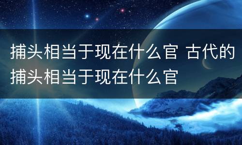 捕头相当于现在什么官 古代的捕头相当于现在什么官