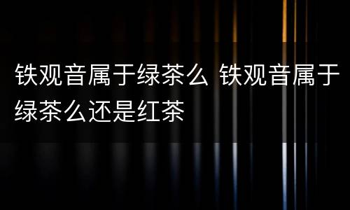 铁观音属于绿茶么 铁观音属于绿茶么还是红茶