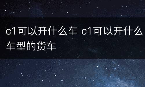 c1可以开什么车 c1可以开什么车型的货车