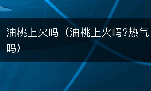 油桃上火吗（油桃上火吗?热气吗）