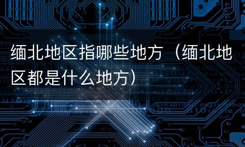 缅北地区指哪些地方（缅北地区都是什么地方）