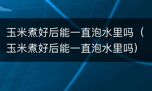 玉米煮好后能一直泡水里吗（玉米煮好后能一直泡水里吗）