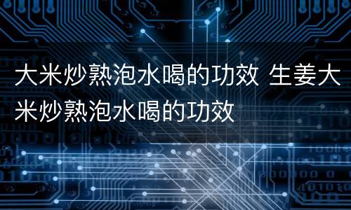 大米炒熟泡水喝的功效 生姜大米炒熟泡水喝的功效