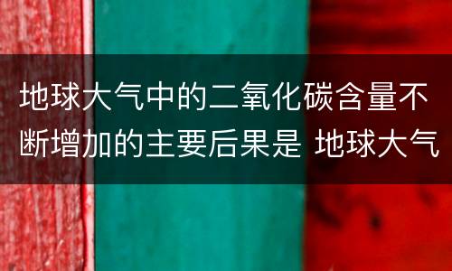地球大气中的二氧化碳含量不断增加的主要后果是 地球大气中的二氧化碳含量不断增加的主要后果是什么