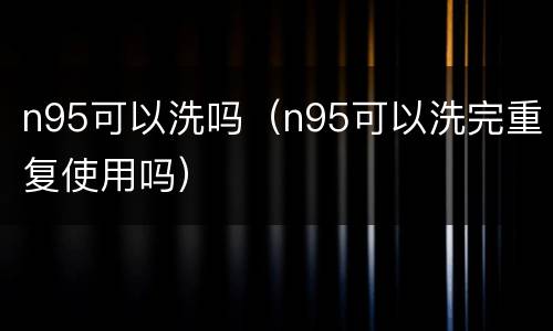 n95可以洗吗（n95可以洗完重复使用吗）