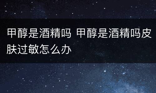 甲醇是酒精吗 甲醇是酒精吗皮肤过敏怎么办
