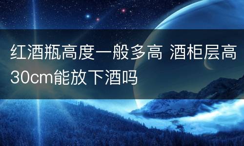红酒瓶高度一般多高 酒柜层高30cm能放下酒吗