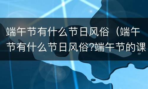 端午节有什么节日风俗（端午节有什么节日风俗?端午节的课）
