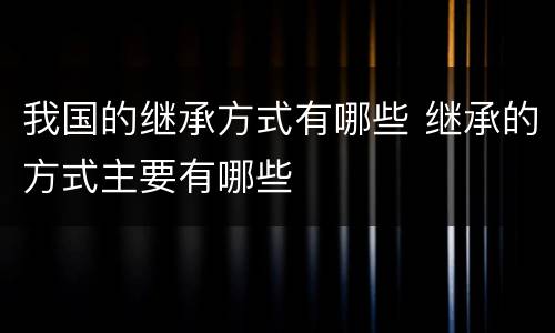 我国的继承方式有哪些 继承的方式主要有哪些