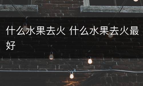 什么水果去火 什么水果去火最好