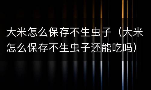 大米怎么保存不生虫子（大米怎么保存不生虫子还能吃吗）