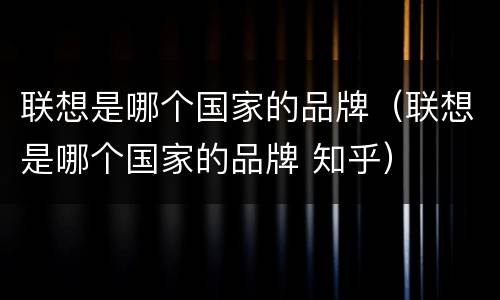 联想是哪个国家的品牌（联想是哪个国家的品牌 知乎）