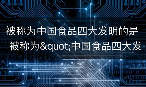 被称为中国食品四大发明的是 被称为"中国食品四大发明"的是