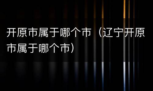 开原市属于哪个市（辽宁开原市属于哪个市）