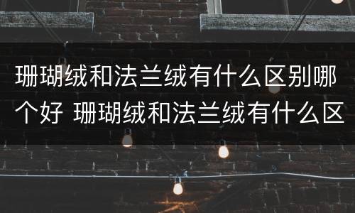 珊瑚绒和法兰绒有什么区别哪个好 珊瑚绒和法兰绒有什么区别哪个好一些