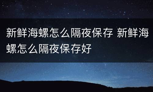 新鲜海螺怎么隔夜保存 新鲜海螺怎么隔夜保存好