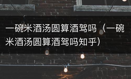 一碗米酒汤圆算酒驾吗（一碗米酒汤圆算酒驾吗知乎）