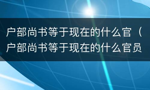 户部尚书等于现在的什么官（户部尚书等于现在的什么官员）