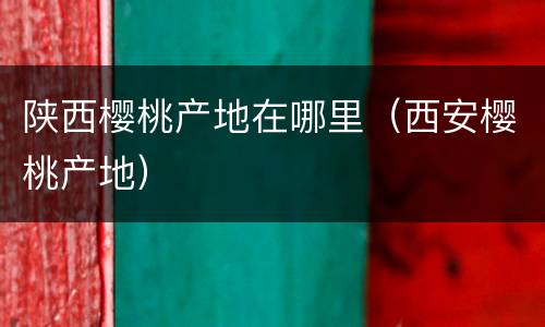 陕西樱桃产地在哪里（西安樱桃产地）