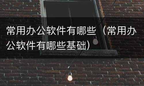 常用办公软件有哪些（常用办公软件有哪些基础）