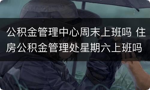 公积金管理中心周末上班吗 住房公积金管理处星期六上班吗