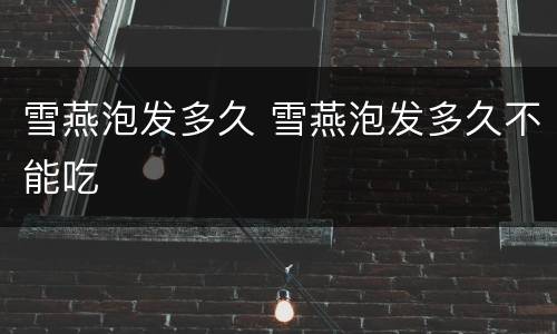 雪燕泡发多久 雪燕泡发多久不能吃