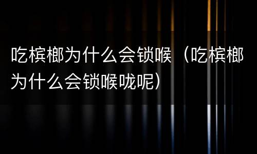 吃槟榔为什么会锁喉（吃槟榔为什么会锁喉咙呢）