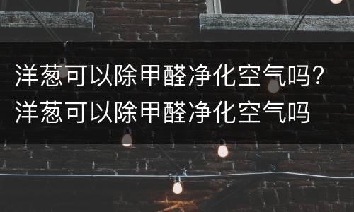 洋葱可以除甲醛净化空气吗? 洋葱可以除甲醛净化空气吗