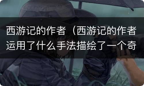 西游记的作者（西游记的作者运用了什么手法描绘了一个奇妙的神话世界）