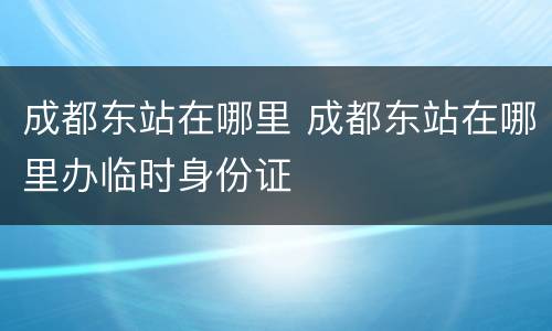 成都东站在哪里 成都东站在哪里办临时身份证