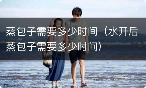 蒸包子需要多少时间（水开后蒸包子需要多少时间）