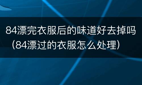 84漂完衣服后的味道好去掉吗（84漂过的衣服怎么处理）