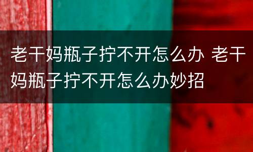 老干妈瓶子拧不开怎么办 老干妈瓶子拧不开怎么办妙招