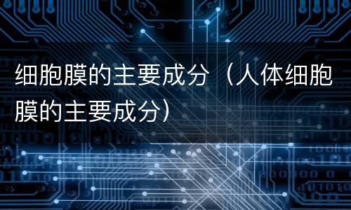 细胞膜的主要成分（人体细胞膜的主要成分）