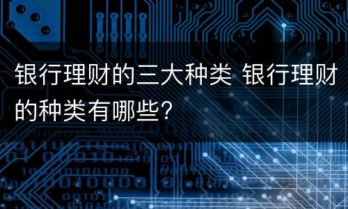银行理财的三大种类 银行理财的种类有哪些?