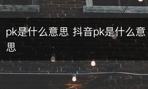 pk是什么意思 抖音pk是什么意思