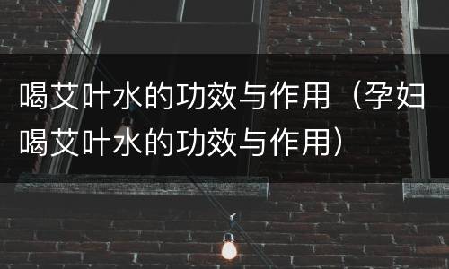 喝艾叶水的功效与作用（孕妇喝艾叶水的功效与作用）