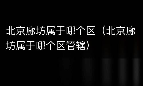 北京廊坊属于哪个区（北京廊坊属于哪个区管辖）