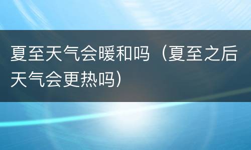 夏至天气会暖和吗（夏至之后天气会更热吗）