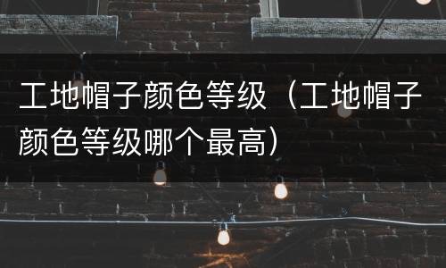 工地帽子颜色等级（工地帽子颜色等级哪个最高）