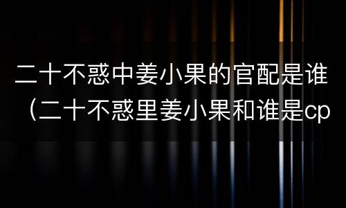 二十不惑中姜小果的官配是谁（二十不惑里姜小果和谁是cp）