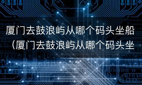 厦门去鼓浪屿从哪个码头坐船（厦门去鼓浪屿从哪个码头坐船最便宜）
