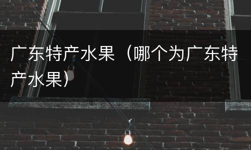 广东特产水果（哪个为广东特产水果）