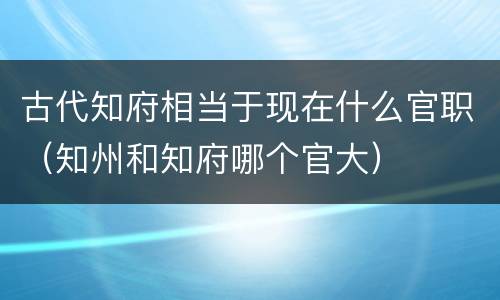 古代知府相当于现在什么官职（知州和知府哪个官大）