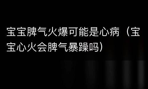 宝宝脾气火爆可能是心病（宝宝心火会脾气暴躁吗）
