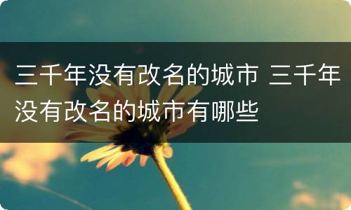 三千年没有改名的城市 三千年没有改名的城市有哪些