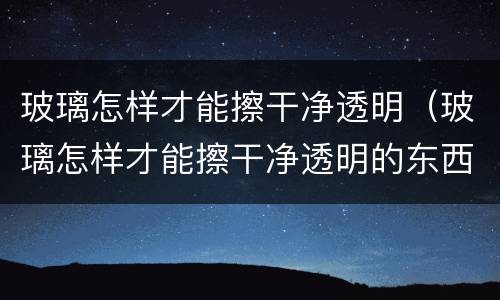 玻璃怎样才能擦干净透明（玻璃怎样才能擦干净透明的东西）