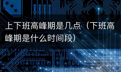 上下班高峰期是几点（下班高峰期是什么时间段）