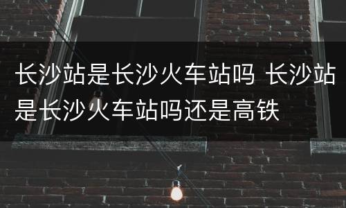 长沙站是长沙火车站吗 长沙站是长沙火车站吗还是高铁